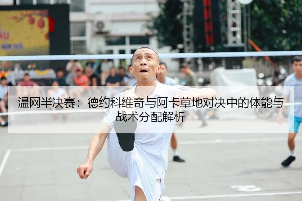 温网半决赛：德约科维奇与阿卡草地对决中的体能与战术分配解析